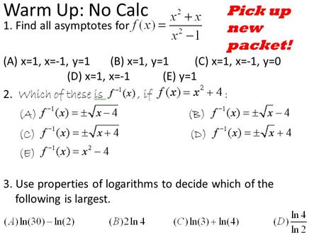 Warm Up: No Calc 1. Find all asymptotes for (A) x=1, x=-1, y=1 (B) x=1, y=1(C) x=1, x=-1, y=0 (D) x=1, x=-1(E) y=1 2. 3. Use properties of logarithms.