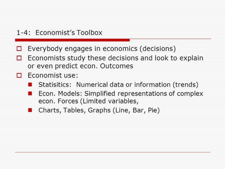 1-4: Economist’s Toolbox  Everybody engages in economics (decisions)  Economists study these decisions and look to explain or even predict econ. Outcomes.