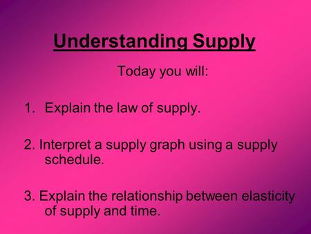 Understanding Supply Today you will: 1.Explain the law of supply. 2. Interpret a supply graph using a supply schedule. 3. Explain the relationship between.