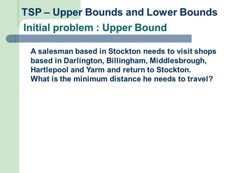 TSP – Upper Bounds and Lower Bounds Initial problem : Upper Bound A salesman based in Stockton needs to visit shops based in Darlington, Billingham, Middlesbrough,