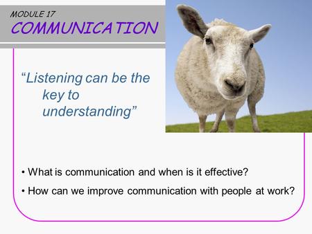 MODULE 17 COMMUNICATION “Listening can be the key to understanding” What is communication and when is it effective? How can we improve communication with.