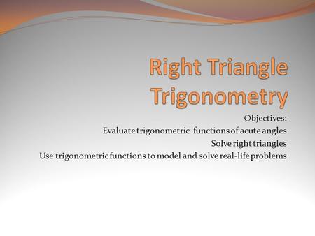 Objectives: Evaluate trigonometric functions of acute angles Solve right triangles Use trigonometric functions to model and solve real-life problems.