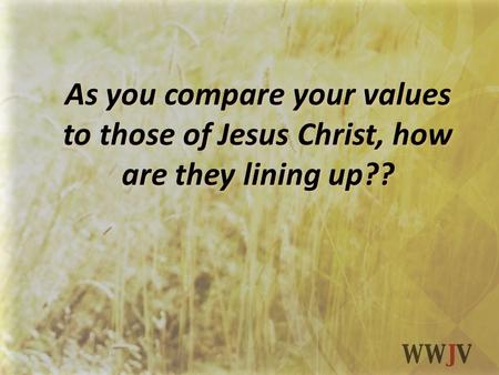 As you compare your values to those of Jesus Christ, how are they lining up??