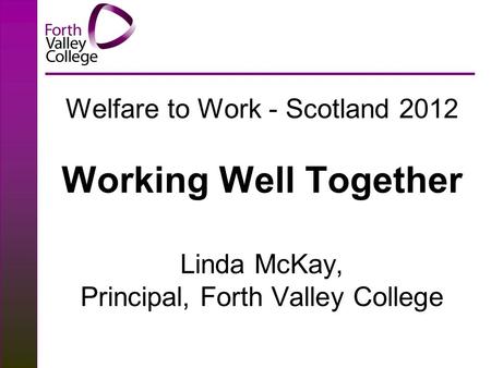 Welfare to Work - Scotland 2012 Working Well Together Linda McKay, Principal, Forth Valley College.