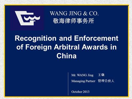 Wang Jing & Co. 敬海律师事务所 WANG JING & CO. Mr. WANG Jing 王敬 Managing Partner 管理合伙人 October 2013 Recognition and Enforcement of Foreign Arbitral Awards in.