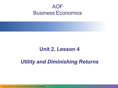 Unit 2, Lesson 4 Utility and Diminishing Returns AOF Business Economics Copyright © 2008–2011 National Academy Foundation. All rights reserved.