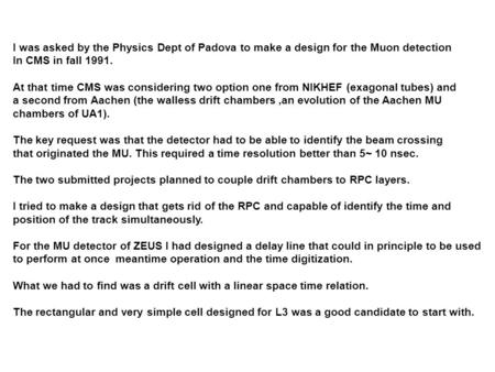 I was asked by the Physics Dept of Padova to make a design for the Muon detection In CMS in fall 1991. At that time CMS was considering two option one.