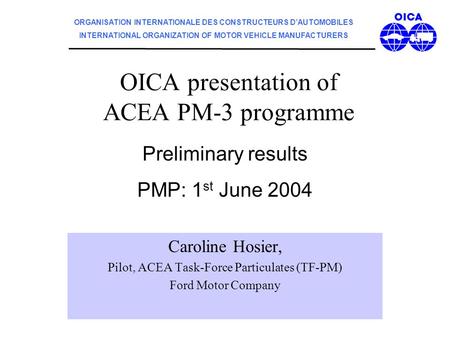 OICA presentation of ACEA PM-3 programme Caroline Hosier, Pilot, ACEA Task-Force Particulates (TF-PM) Ford Motor Company Preliminary results PMP: 1 st.