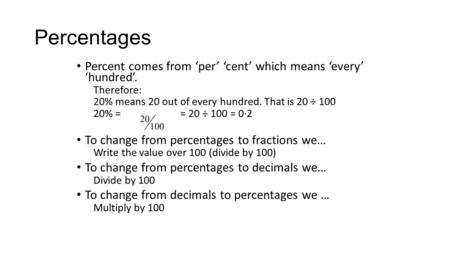 Percentages Percent comes from ‘per’ ‘cent’ which means ‘every’ ‘hundred’. Therefore: 20% means 20 out of every hundred. That is 20 ÷ 100 20% = = 20 ÷