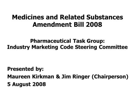 Medicines and Related Substances Amendment Bill 2008 Pharmaceutical Task Group: Industry Marketing Code Steering Committee Presented by: Maureen Kirkman.