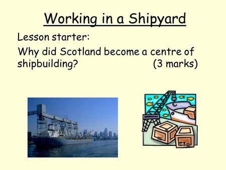 Working in a Shipyard Lesson starter: Why did Scotland become a centre of shipbuilding? (3 marks)