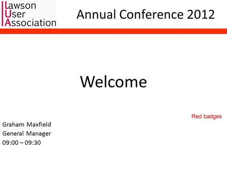 Annual Conference 2012 Welcome Graham Maxfield General Manager 09:00 – 09:30 Red badges.