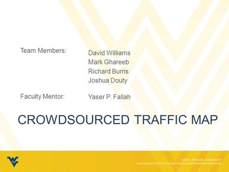 WEST VIRGINIA UNIVERSITY Lane Department of Computer Science and Electrical Engineering CROWDSOURCED TRAFFIC MAP Team Members: Faculty Mentor: David Williams.