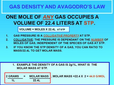 GAS DENSITY AND AVAGODRO’S LAW ONE MOLE OF ANY GAS OCCUPIES A VOLUME OF 22.4 LITERS AT STP. 1.GAS PRESSURE IS A COLLIGATIVE PROPERTY AT STP. 2.COLLIGATIVE: