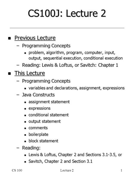 CS 100Lecture 21 CS100J: Lecture 2 n Previous Lecture –Programming Concepts n problem, algorithm, program, computer, input, output, sequential execution,