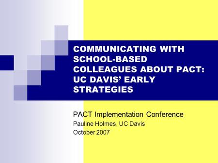 COMMUNICATING WITH SCHOOL-BASED COLLEAGUES ABOUT PACT: UC DAVIS’ EARLY STRATEGIES PACT Implementation Conference Pauline Holmes, UC Davis October 2007.