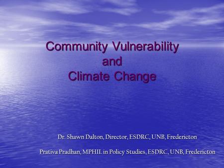 Community Vulnerability and Climate Change Dr. Shawn Dalton, Director, ESDRC, UNB, Fredericton Prativa Pradhan, MPHIL in Policy Studies, ESDRC, UNB, Fredericton.