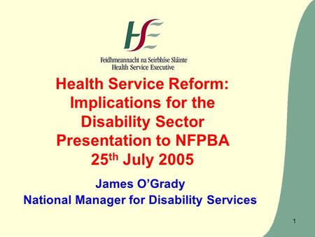 1 Health Service Reform: Implications for the Disability Sector Presentation to NFPBA 25 th July 2005 James O’Grady National Manager for Disability Services.