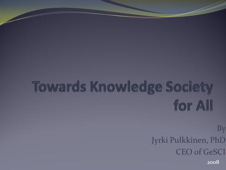 By Jyrki Pulkkinen, PhD CEO of GeSCI 2008. Knowledge Society While the developing world is still struggling to address the basic needs of its people,