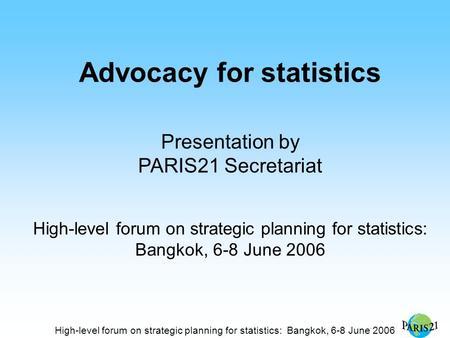 High-level forum on strategic planning for statistics: Bangkok, 6-8 June 2006 Advocacy for statistics Presentation by PARIS21 Secretariat High-level forum.