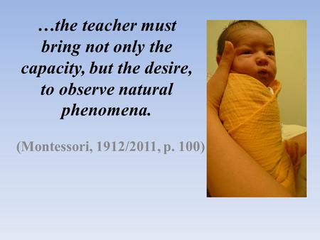 …the teacher must bring not only the capacity, but the desire, to observe natural phenomena. (Montessori, 1912/2011, p. 100)