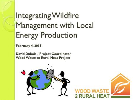 Integrating Wildfire Management with Local Energy Production February 4, 2015 David Dubois - Project Coordinator Wood Waste to Rural Heat Project.