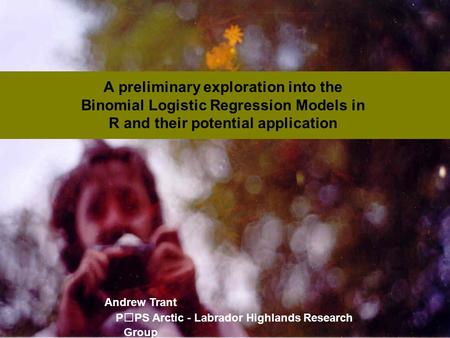 A preliminary exploration into the Binomial Logistic Regression Models in R and their potential application Andrew Trant PPS Arctic - Labrador Highlands.