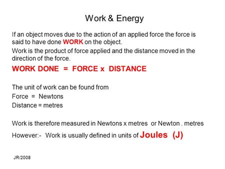 JR/2008 Work & Energy If an object moves due to the action of an applied force the force is said to have done WORK on the object. Work is the product of.