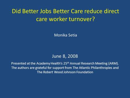 Did Better Jobs Better Care reduce direct care worker turnover? Monika Setia June 8, 2008 Presented at the Academy Health’s 25 th Annual Research Meeting.