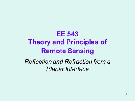 1 EE 543 Theory and Principles of Remote Sensing Reflection and Refraction from a Planar Interface.