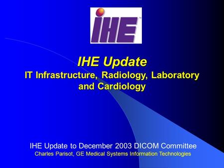 IHE Update IT Infrastructure, Radiology, Laboratory and Cardiology IHE Update to December 2003 DICOM Committee Charles Parisot, GE Medical Systems Information.