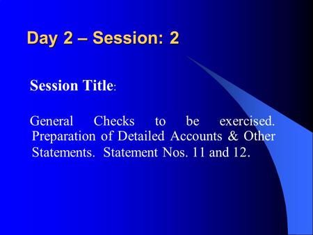 Day 2 – Session: 2 Session Title : General Checks to be exercised. Preparation of Detailed Accounts & Other Statements. Statement Nos. 11 and 12.