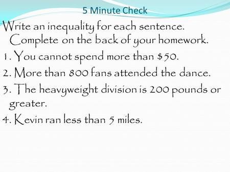 5 Minute Check Write an inequality for each sentence. Complete on the back of your homework. 1. You cannot spend more than $50. 2. More than 800 fans attended.