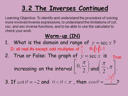 3.2 The Inverses Continued Warm-up (IN) 1.What is the domain and range of ? 2.True or False: The graph of is increasing on the interval and. 3. If and,