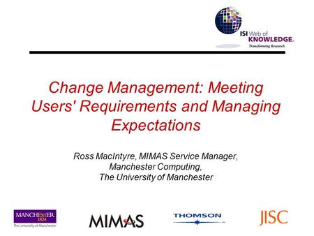 Change Management: Meeting Users' Requirements and Managing Expectations Ross MacIntyre, MIMAS Service Manager, Manchester Computing, The University of.