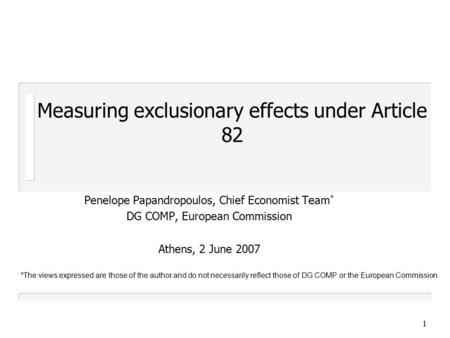 1 Measuring exclusionary effects under Article 82 Penelope Papandropoulos, Chief Economist Team * DG COMP, European Commission Athens, 2 June 2007 *The.