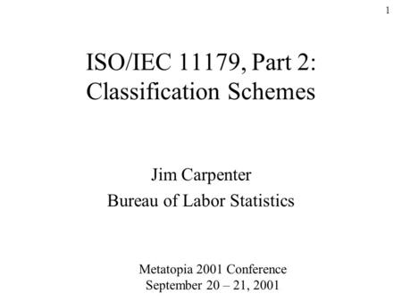 1 ISO/IEC 11179, Part 2: Classification Schemes Jim Carpenter Bureau of Labor Statistics Metatopia 2001 Conference September 20 – 21, 2001.