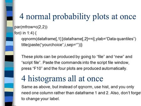 4 normal probability plots at once par(mfrow=c(2,2)) for(i in 1:4) { qqnorm(dataframe[,1] [dataframe[,2]==i],ylab=“Data quantiles”) title(paste(“yourchoice”,i,sep=“”))}