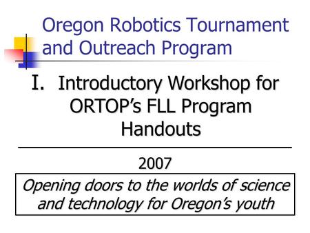 Oregon Robotics Tournament and Outreach Program I. Introductory Workshop for ORTOP’s FLL Program Handouts 2007 Opening doors to the worlds of science and.