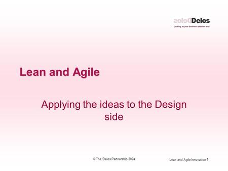 Lean and Agile Innovation 1 © The Delos Partnership 2004 Lean and Agile Applying the ideas to the Design side.