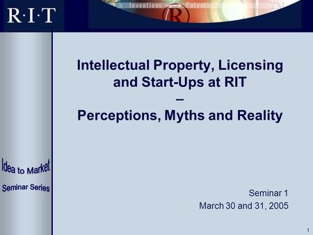 1 Intellectual Property, Licensing and Start-Ups at RIT – Perceptions, Myths and Reality Seminar 1 March 30 and 31, 2005.