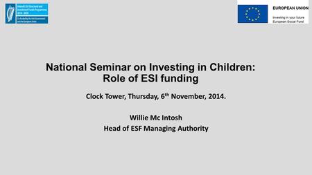 National Seminar on Investing in Children: Role of ESI funding Clock Tower, Thursday, 6 th November, 2014. Willie Mc Intosh Head of ESF Managing Authority.