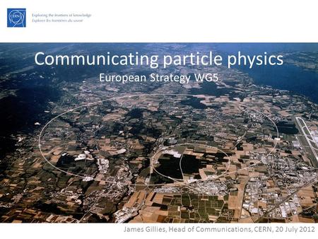 Communicating particle physics European Strategy WG5 James Gillies, Head of Communications, CERN, 20 July 2012.