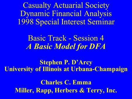 Casualty Actuarial Society Dynamic Financial Analysis 1998 Special Interest Seminar Basic Track - Session 4 A Basic Model for DFA Stephen P. D’Arcy University.