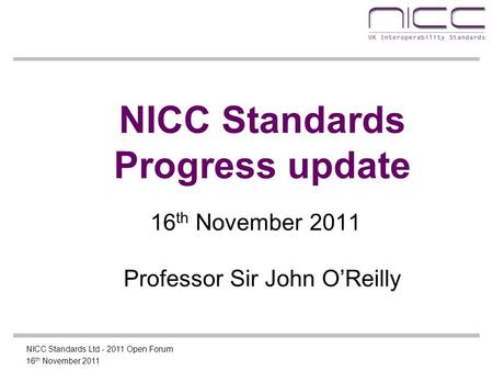 16 th November 2011 NICC Standards Ltd - 2011 Open Forum NICC Standards Progress update 16 th November 2011 Professor Sir John O’Reilly.