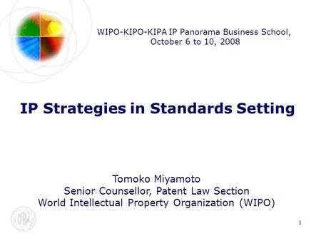 1 WIPO-KIPO-KIPA IP Panorama Business School, October 6 to 10, 2008 IP Strategies in Standards Setting Tomoko Miyamoto Senior Counsellor, Patent Law Section.