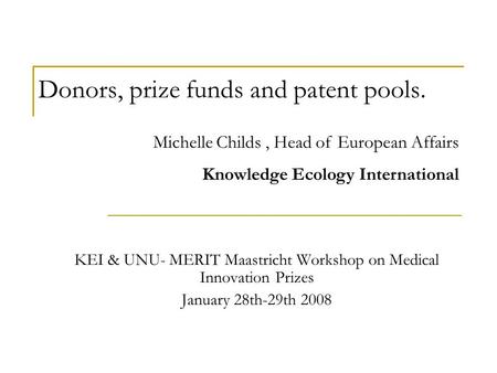 Donors, prize funds and patent pools. KEI & UNU- MERIT Maastricht Workshop on Medical Innovation Prizes January 28th-29th 2008 Michelle Childs, Head of.