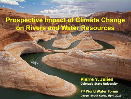 Prospective Impact of Climate Change on Rivers and Water Resources Pierre Y. Julien Colorado State University 7 th World Water Forum Daegu, South Korea,