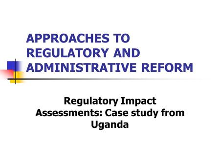 APPROACHES TO REGULATORY AND ADMINISTRATIVE REFORM Regulatory Impact Assessments: Case study from Uganda.