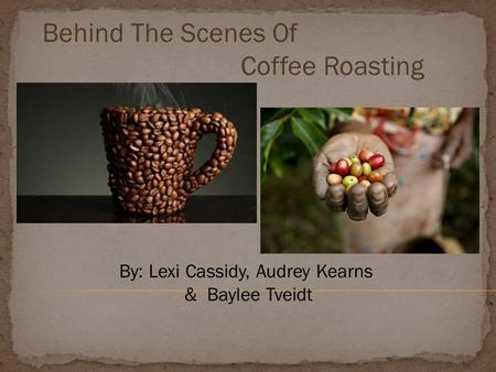 Behind The Scenes Of Coffee Roasting By: Lexi Cassidy, Audrey Kearns & Baylee Tveidt.